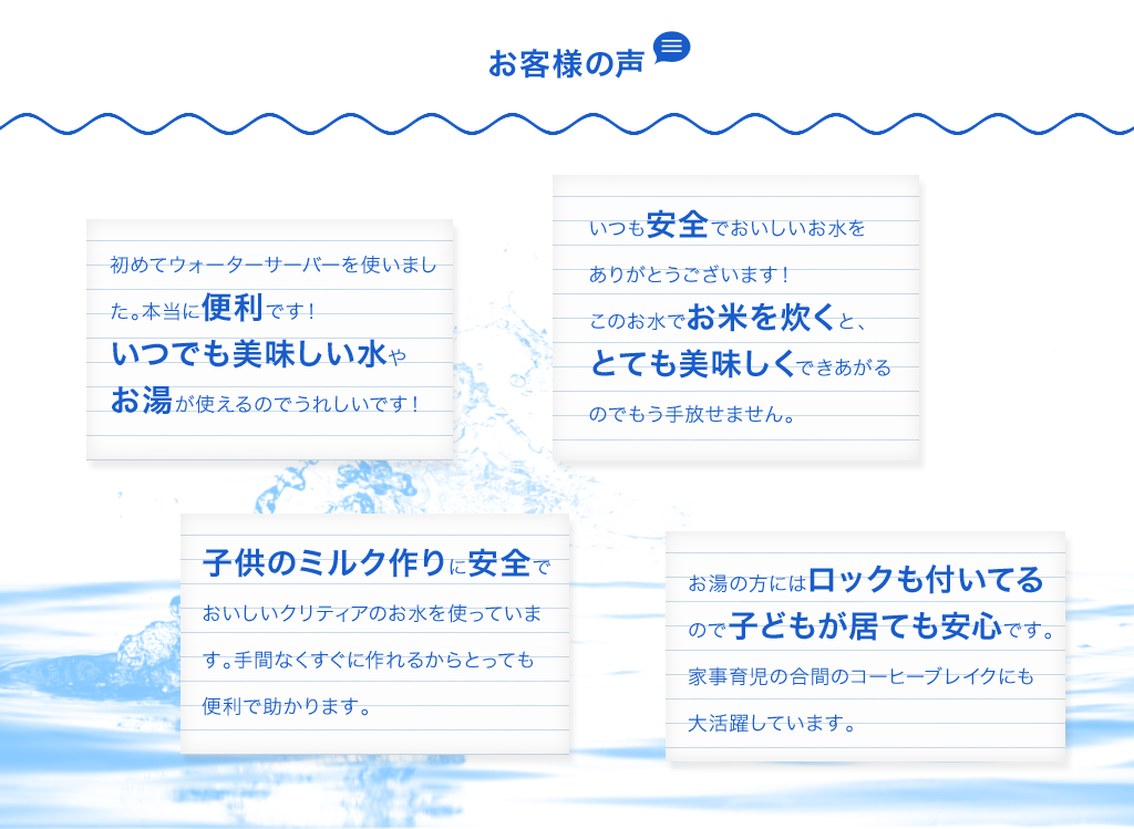 初めてウォーターサーバーを使いました。本当に便利です！いつでも美味しい水やお湯が使えるのでうれしいです！ いつも安全でおいしいお水をありがとうございます！
このお水でお米を炊くと、とても美味しくできあがるのでもう手放せません。 子供のミルク作りに安全でおいしいクリティアのお水を使っています。手間なくすぐに作れるからとっても便利で助かります。 お湯の方にはロックも付いてるので子どもが居ても安心です。家事育児の合間のコーヒーブレイクにも大活躍しています。