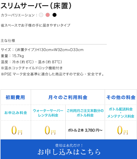 スリムサーバー(床置) カラーバリエーション：ホワイト ピンク ブラック 主な仕様 サイズ：（床置タイプ）H130cm×W32cm×D33cm 重量：15.7kg 温度：冷水（約6℃）・温水（約87℃） ※温水コックチャイルドロック機能付き ※PSEマーク安全基準に適合した商品ですので安心・安全です。