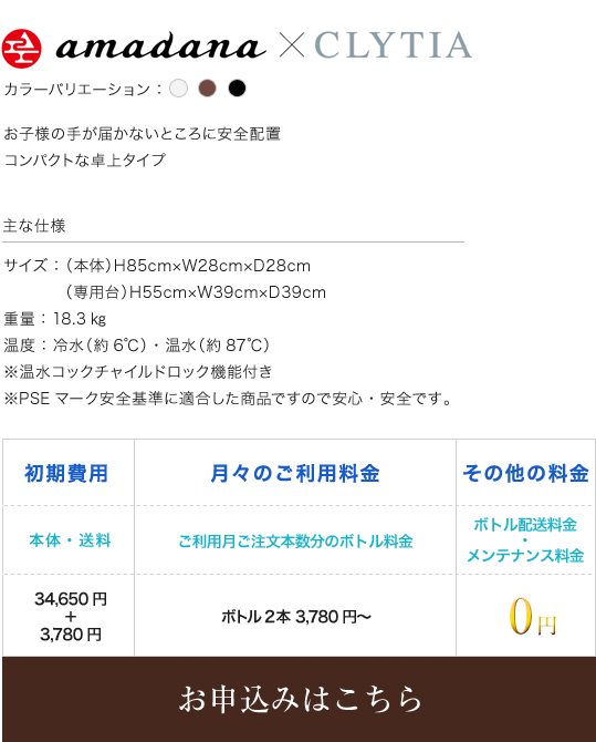 amadana CLYTIA カラーバリエーション ホワイト ブラウン ブラック お子様の手が届かないところに安全配置 コンパクトな卓上タイプ 主な仕様 サイズ：（本体）H85cm×W28cm×D28cm 専用台）H55cm×W39cm×D39cm 重量：18.3㎏ 温度：冷水（約6℃）・温水（約87℃） ※温水コックチャイルドロック機能付き ※PSEマーク安全基準に適合した商品ですので安心・安全です。