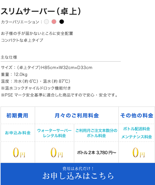 スリムサーバー(卓上) カラーバリエーション：ホワイト ピンク ブラック  お子様の手が届かないところに安全配置 コンパクトな卓上タイプ 主な仕様 サイズ：（卓上タイプ）H85cm×W32cm×D33cm 重量：12.0kg 温度：冷水（約6℃）・温水（約87℃） ※温水コックチャイルドロック機能付き ※PSEマーク安全基準に適合した商品ですので安心・安全です。