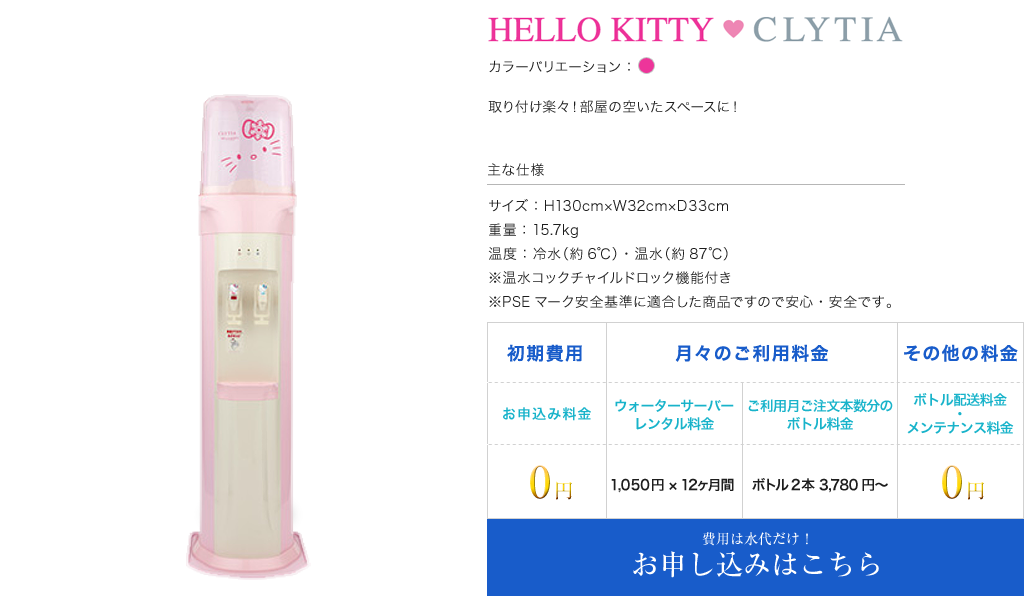 HELLO KITY CLYTIA カラーバリエーション:ピンク 取り付け楽々！部屋の空いたスペースに！ 主な仕様 サイズ：H130cm×W32cm×D33cm 重量：15.7kg 温度：冷水（約6℃）・温水（約87℃） ※温水コックチャイルドロック機能付き ※PSEマーク安全基準に適合した商品ですので安心・安全です。